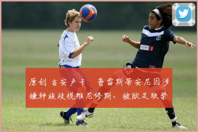原创 吉安卢卡・普雷斯蒂安尼因涉嫌种族歧视维尼修斯，被欧足联禁赛