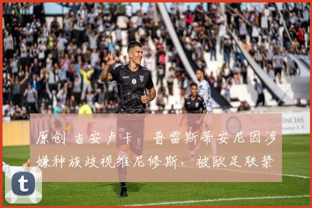 原创 吉安卢卡・普雷斯蒂安尼因涉嫌种族歧视维尼修斯，被欧足联禁赛