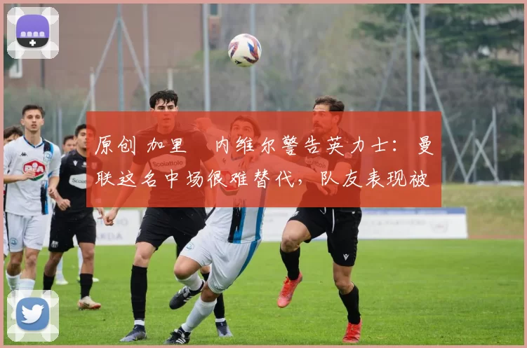 原创 加里・内维尔警告英力士：曼联这名中场很难替代，队友表现被赞 “离谱”