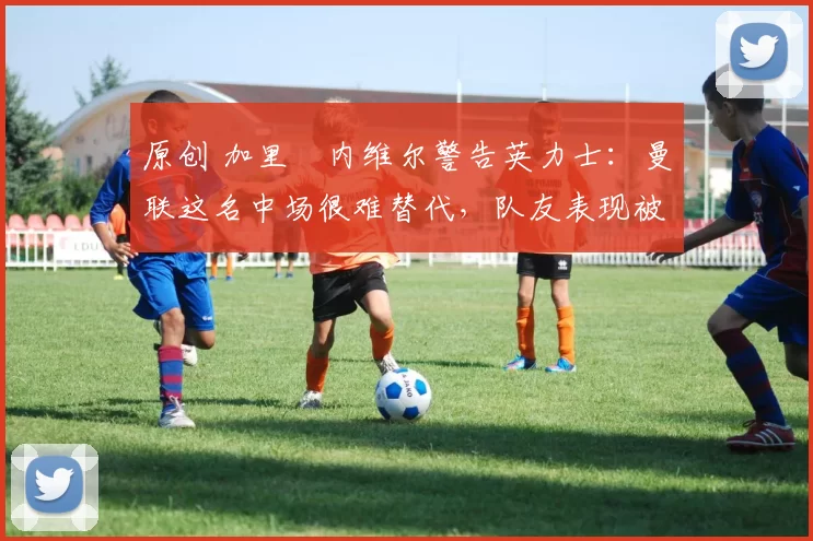 原创 加里・内维尔警告英力士:曼联这名中场很难替代,队友表现被赞 “离谱”