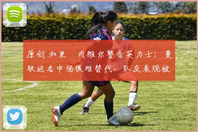 原创 加里・内维尔警告英力士：曼联这名中场很难替代，队友表现被赞 “离谱”