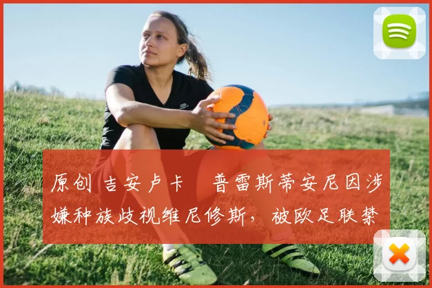 原创 吉安卢卡・普雷斯蒂安尼因涉嫌种族歧视维尼修斯,被欧足联禁赛