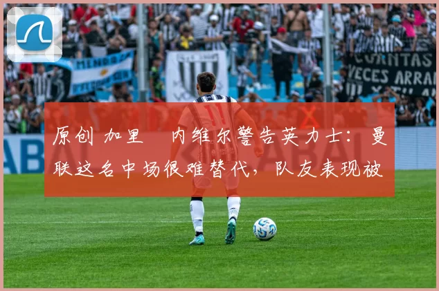 原创 加里・内维尔警告英力士:曼联这名中场很难替代,队友表现被赞 “离谱”