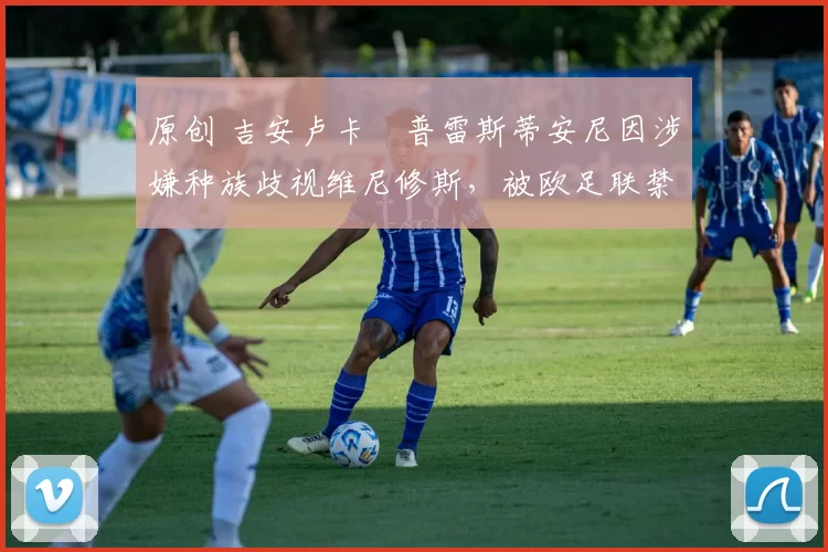 原创 吉安卢卡・普雷斯蒂安尼因涉嫌种族歧视维尼修斯,被欧足联禁赛