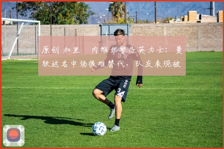 原创 加里・内维尔警告英力士:曼联这名中场很难替代,队友表现被赞 “离谱”