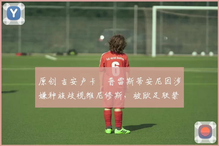 原创 吉安卢卡・普雷斯蒂安尼因涉嫌种族歧视维尼修斯,被欧足联禁赛