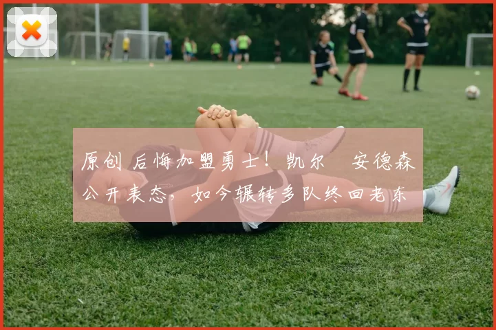 原创 后悔加盟勇士！凯尔・安德森公开表态，如今辗转多队终回老东家