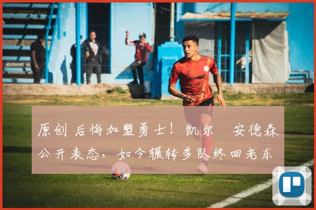 原创 后悔加盟勇士！凯尔・安德森公开表态，如今辗转多队终回老东家