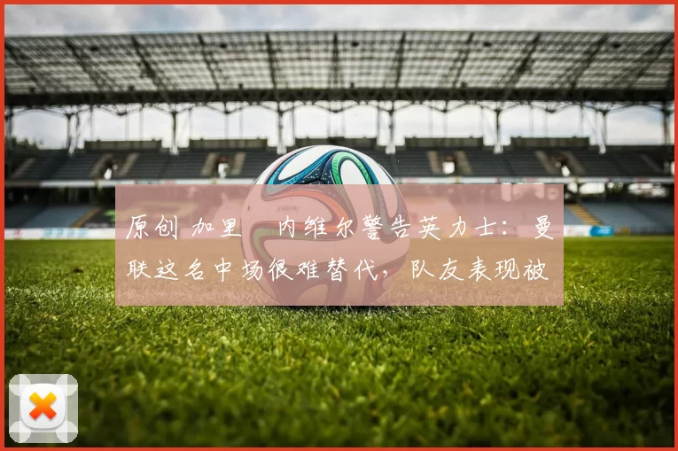 原创 加里・内维尔警告英力士：曼联这名中场很难替代，队友表现被赞 “离谱”