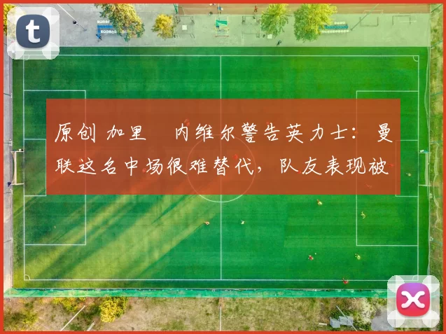 原创 加里・内维尔警告英力士：曼联这名中场很难替代，队友表现被赞 “离谱”