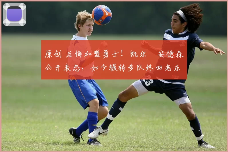 原创 后悔加盟勇士！凯尔・安德森公开表态，如今辗转多队终回老东家