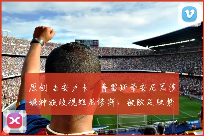 原创 吉安卢卡・普雷斯蒂安尼因涉嫌种族歧视维尼修斯，被欧足联禁赛