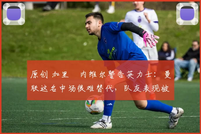 原创 加里・内维尔警告英力士:曼联这名中场很难替代,队友表现被赞 “离谱”