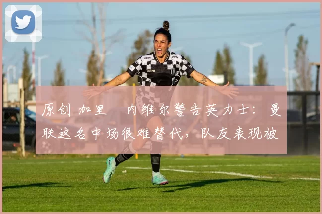原创 加里・内维尔警告英力士:曼联这名中场很难替代,队友表现被赞 “离谱”