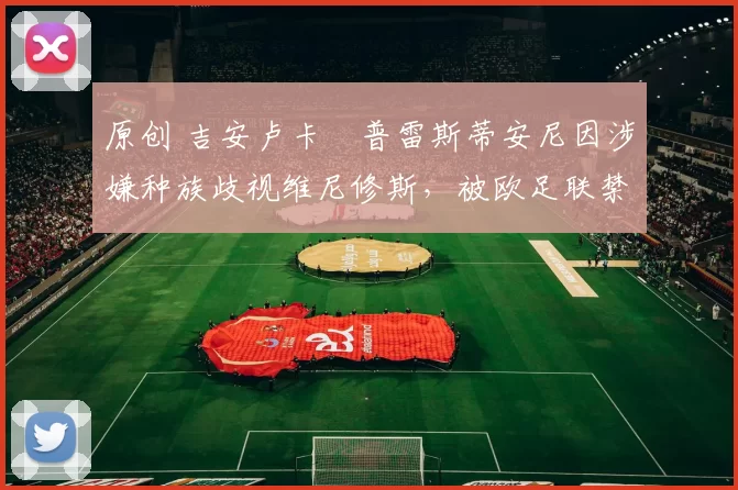 原创 吉安卢卡・普雷斯蒂安尼因涉嫌种族歧视维尼修斯，被欧足联禁赛