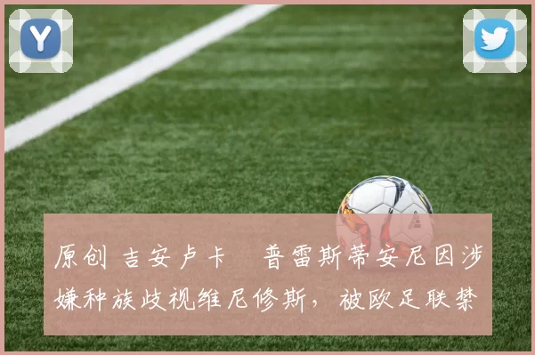 原创 吉安卢卡・普雷斯蒂安尼因涉嫌种族歧视维尼修斯,被欧足联禁赛