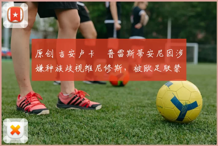 原创 吉安卢卡・普雷斯蒂安尼因涉嫌种族歧视维尼修斯,被欧足联禁赛