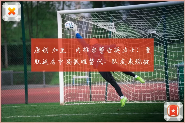 原创 加里・内维尔警告英力士：曼联这名中场很难替代，队友表现被赞 “离谱”