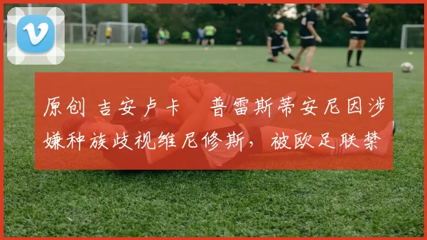 原创 吉安卢卡・普雷斯蒂安尼因涉嫌种族歧视维尼修斯，被欧足联禁赛