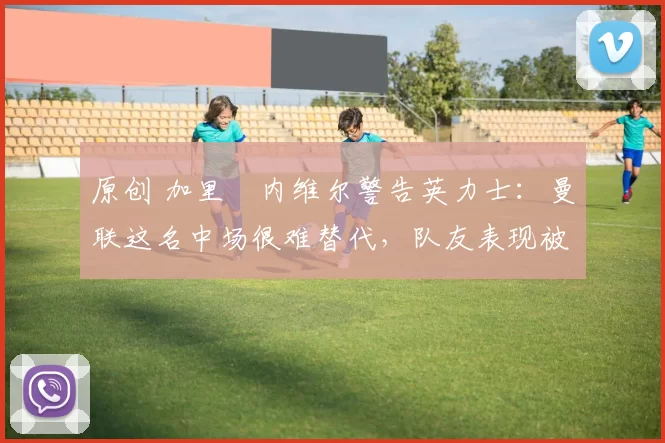 原创 加里・内维尔警告英力士：曼联这名中场很难替代，队友表现被赞 “离谱”