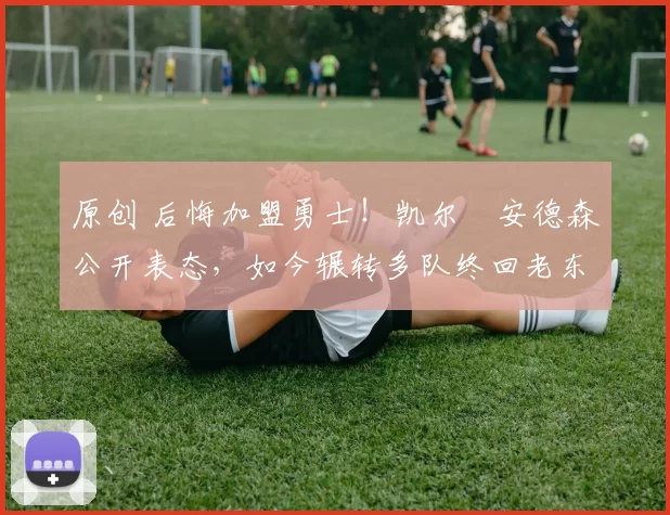 原创 后悔加盟勇士！凯尔・安德森公开表态，如今辗转多队终回老东家