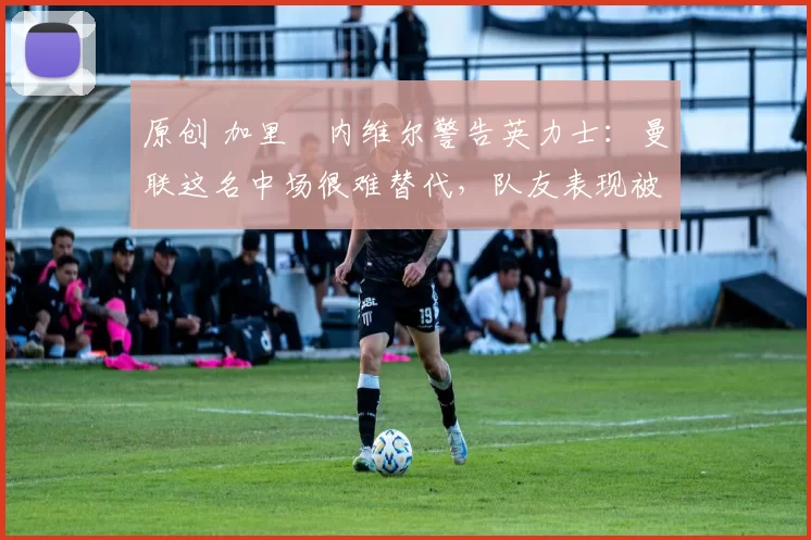 原创 加里・内维尔警告英力士：曼联这名中场很难替代，队友表现被赞 “离谱”