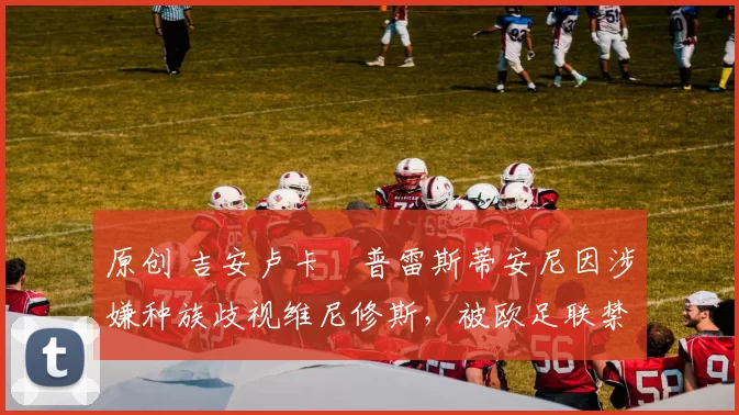 原创 吉安卢卡・普雷斯蒂安尼因涉嫌种族歧视维尼修斯，被欧足联禁赛