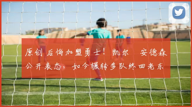 原创 后悔加盟勇士！凯尔・安德森公开表态，如今辗转多队终回老东家