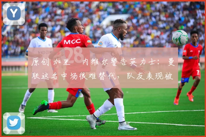 原创 加里・内维尔警告英力士：曼联这名中场很难替代，队友表现被赞 “离谱”