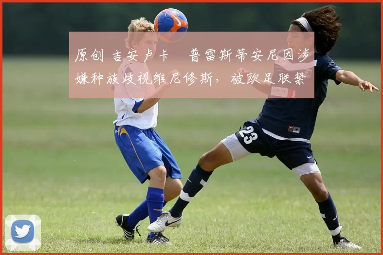原创 吉安卢卡・普雷斯蒂安尼因涉嫌种族歧视维尼修斯，被欧足联禁赛