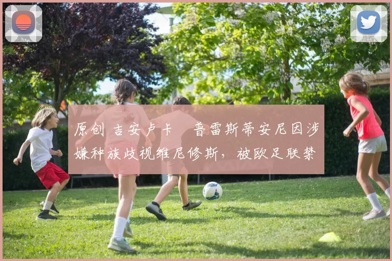 原创 吉安卢卡・普雷斯蒂安尼因涉嫌种族歧视维尼修斯,被欧足联禁赛