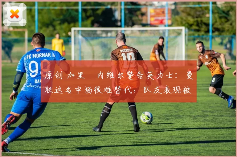 原创 加里・内维尔警告英力士:曼联这名中场很难替代,队友表现被赞 “离谱”