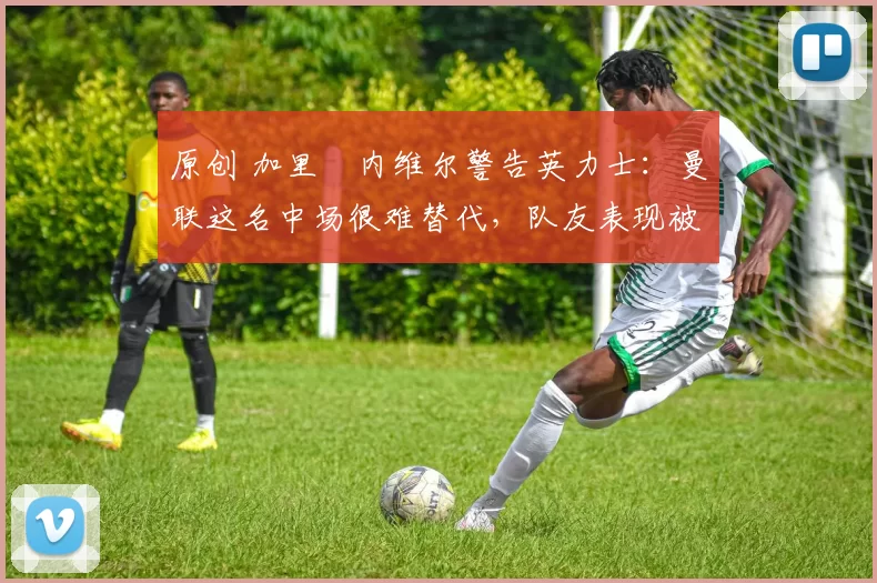 原创 加里・内维尔警告英力士：曼联这名中场很难替代，队友表现被赞 “离谱”