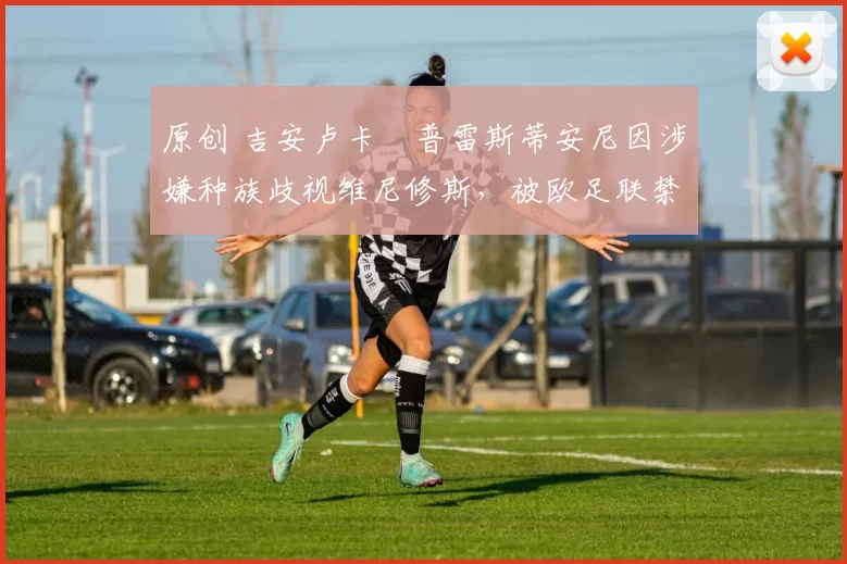 原创 吉安卢卡・普雷斯蒂安尼因涉嫌种族歧视维尼修斯，被欧足联禁赛