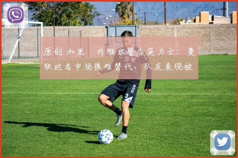 原创 加里・内维尔警告英力士：曼联这名中场很难替代，队友表现被赞 “离谱”
