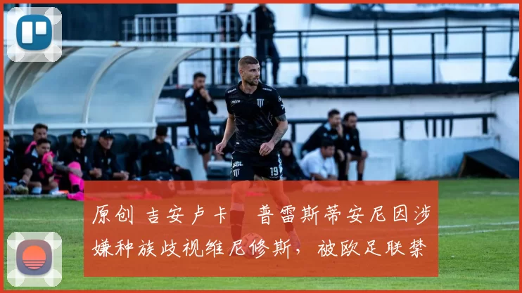 原创 吉安卢卡・普雷斯蒂安尼因涉嫌种族歧视维尼修斯，被欧足联禁赛