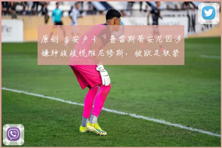 原创 吉安卢卡・普雷斯蒂安尼因涉嫌种族歧视维尼修斯，被欧足联禁赛