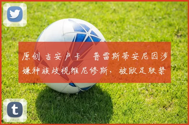 原创 吉安卢卡・普雷斯蒂安尼因涉嫌种族歧视维尼修斯，被欧足联禁赛