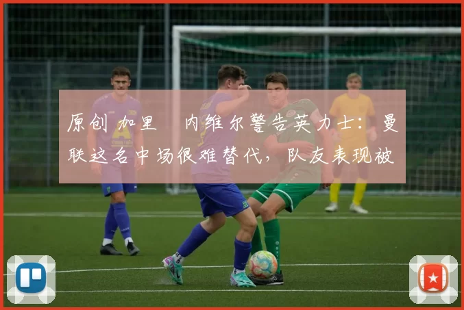 原创 加里・内维尔警告英力士:曼联这名中场很难替代,队友表现被赞 “离谱”