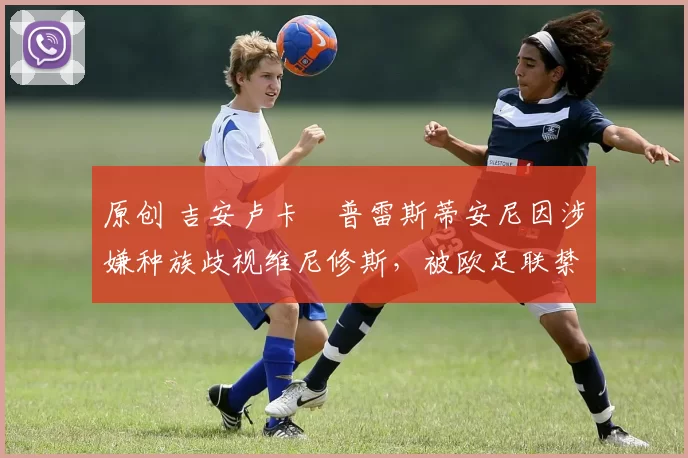 原创 吉安卢卡・普雷斯蒂安尼因涉嫌种族歧视维尼修斯，被欧足联禁赛