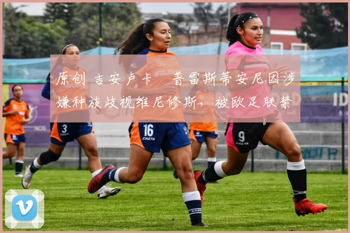 原创 吉安卢卡・普雷斯蒂安尼因涉嫌种族歧视维尼修斯，被欧足联禁赛