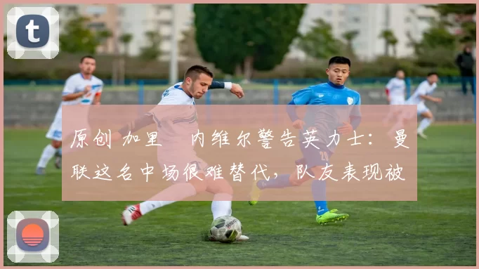 原创 加里・内维尔警告英力士：曼联这名中场很难替代，队友表现被赞 “离谱”