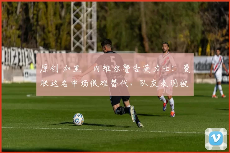 原创 加里・内维尔警告英力士:曼联这名中场很难替代,队友表现被赞 “离谱”