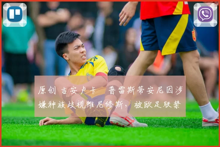 原创 吉安卢卡・普雷斯蒂安尼因涉嫌种族歧视维尼修斯，被欧足联禁赛