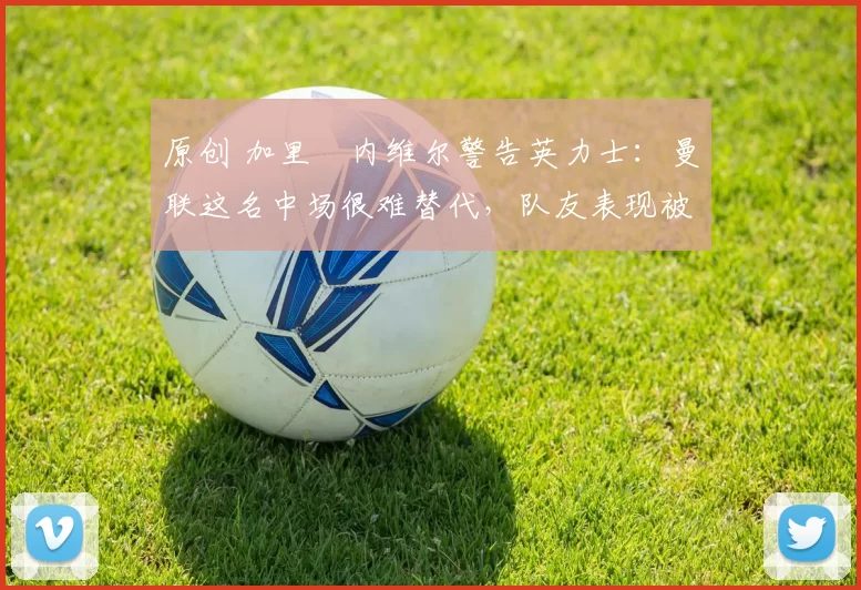 原创 加里・内维尔警告英力士：曼联这名中场很难替代，队友表现被赞 “离谱”