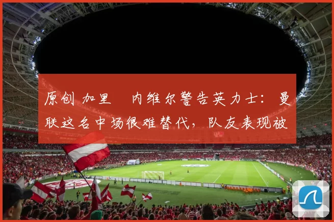 原创 加里・内维尔警告英力士：曼联这名中场很难替代，队友表现被赞 “离谱”