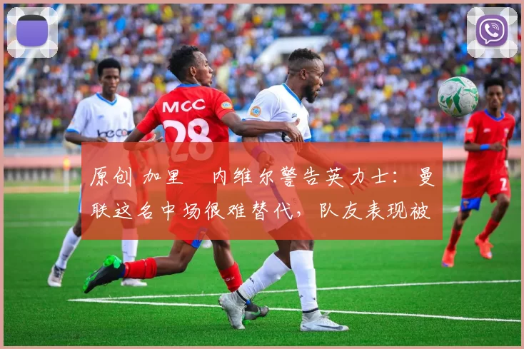 原创 加里・内维尔警告英力士：曼联这名中场很难替代，队友表现被赞 “离谱”