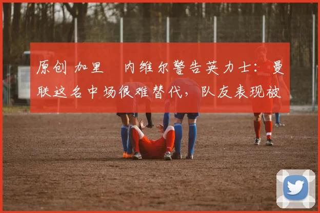 原创 加里・内维尔警告英力士：曼联这名中场很难替代，队友表现被赞 “离谱”