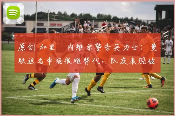 原创 加里・内维尔警告英力士：曼联这名中场很难替代，队友表现被赞 “离谱”