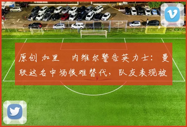 原创 加里・内维尔警告英力士：曼联这名中场很难替代，队友表现被赞 “离谱”